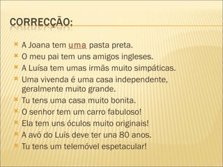    A Joana tem uma pasta preta.
   O meu pai tem uns amigos ingleses.
   A Luísa tem umas irmãs muito simpáticas.
   Uma vivenda é uma casa independente,
    geralmente muito grande.
   Tu tens uma casa muito bonita.
   O senhor tem um carro fabuloso!
   Ela tem uns óculos muito originais!
   A avó do Luís deve ter una 80 anos.
   Tu tens um telemóvel espetacular!
 