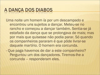 Uma noite um homem ía por um descampado e
   encontrou uns sujeitos a dançar. Meteu-se no
   rancho e começou a dançar também. Sentia-se já
   estafado da dança que se prolongava de mais; mas
   por mais que quisesse não podia parar. Só quando
   os companheiros pararam é que pôde livrar-se
   daquele martírio. O homem era corcunda.
- Que paga havemos de dar a este companheiro?
   Perguntou um dos dançadores. Tiremos-lhe a
   corcunda – responderam eles.
 