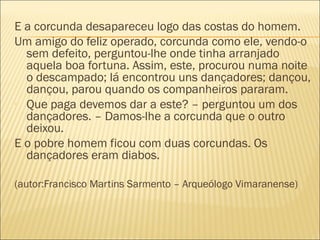 E a corcunda desapareceu logo das costas do homem.
Um amigo do feliz operado, corcunda como ele, vendo-o
  sem defeito, perguntou-lhe onde tinha arranjado
  aquela boa fortuna. Assim, este, procurou numa noite
  o descampado; lá encontrou uns dançadores; dançou,
  dançou, parou quando os companheiros pararam.
- Que paga devemos dar a este? – perguntou um dos
  dançadores. – Damos-lhe a corcunda que o outro
  deixou.
E o pobre homem ficou com duas corcundas. Os
  dançadores eram diabos.

(autor:Francisco Martins Sarmento – Arqueólogo Vimaranense)
 