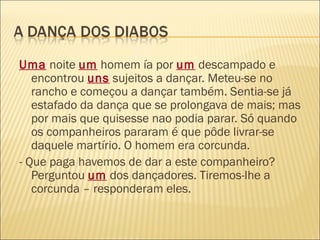Uma noite um homem ía por um descampado e
   encontrou uns sujeitos a dançar. Meteu-se no
   rancho e começou a dançar também. Sentia-se já
   estafado da dança que se prolongava de mais; mas
   por mais que quisesse nao podia parar. Só quando
   os companheiros pararam é que pôde livrar-se
   daquele martírio. O homem era corcunda.
- Que paga havemos de dar a este companheiro?
   Perguntou um dos dançadores. Tiremos-lhe a
   corcunda – responderam eles.
 
