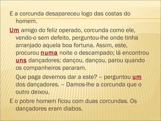 E a corcunda desapareceu logo das costas do
  homem.
Um amigo do feliz operado, corcunda como ele,
  vendo-o sem defeito, perguntou-lhe onde tinha
  arranjado aquela boa fortuna. Assim, este,
  procurou numa noite o descampado; lá encontrou
  uns dançadores; dançou, dançou, parou quando
  os companheiros pararam.
- Que paga devemos dar a este? – perguntou um
  dos dançadores. – Damos-lhe a corcunda que o
  outro deixou.
E o pobre homem ficou com duas corcundas. Os
  dançadores eram diabos.
 