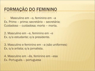 1.   Masculino em –o, feminino em –a
Ex. Primo – prima; secretário – secretária;
Cuidadoso – cuidadosa; morto – morta.

2. Masculino em –e, feminino em –e
Ex. o/a estudante; o/a presidente.

3. Masculino e feminino em –a (são uniformes)
Ex. o/a artista; o/a jornalista.

4. Masculino em –ês, feminino em –esa
Ex. Português – portuguesa
 