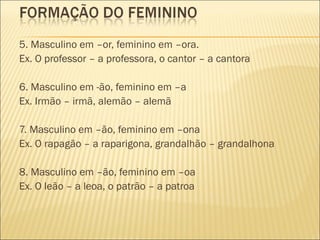 5. Masculino em –or, feminino em –ora.
Ex. O professor – a professora, o cantor – a cantora

6. Masculino em -ão, feminino em –a
Ex. Irmão – irmã, alemão – alemã

7. Masculino em –ão, feminino em –ona
Ex. O rapagão – a raparigona, grandalhão – grandalhona

8. Masculino em –ão, feminino em –oa
Ex. O leão – a leoa, o patrão – a patroa
 