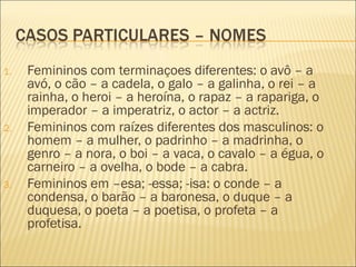 1.   Femininos com terminaçoes diferentes: o avô – a
     avó, o cão – a cadela, o galo – a galinha, o rei – a
     rainha, o heroi – a heroína, o rapaz – a rapariga, o
     imperador – a imperatriz, o actor – a actriz.
2.   Femininos com raízes diferentes dos masculinos: o
     homem – a mulher, o padrinho – a madrinha, o
     genro – a nora, o boi – a vaca, o cavalo – a égua, o
     carneiro – a ovelha, o bode – a cabra.
3.   Femininos em –esa; -essa; -isa: o conde – a
     condensa, o barão – a baronesa, o duque – a
     duquesa, o poeta – a poetisa, o profeta – a
     profetisa.
 