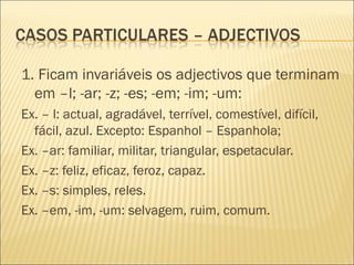 1. Ficam invariáveis os adjectivos que terminam
  em –l; -ar; -z; -es; -em; -im; -um:
Ex. – l: actual, agradável, terrível, comestível, difícil,
  fácil, azul. Excepto: Espanhol – Espanhola;
Ex. –ar: familiar, militar, triangular, espetacular.
Ex. –z: feliz, eficaz, feroz, capaz.
Ex. –s: simples, reles.
Ex. –em, -im, -um: selvagem, ruim, comum.
 