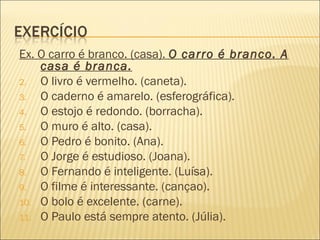Ex. O carro é branco. (casa). O carro é branco. A
    casa é branca.
2.  O livro é vermelho. (caneta).
3.  O caderno é amarelo. (esferográfica).
4.  O estojo é redondo. (borracha).
5.  O muro é alto. (casa).
6.  O Pedro é bonito. (Ana).
7.  O Jorge é estudioso. (Joana).
8.  O Fernando é inteligente. (Luísa).
9.  O filme é interessante. (cançao).
10. O bolo é excelente. (carne).
11. O Paulo está sempre atento. (Júlia).
 