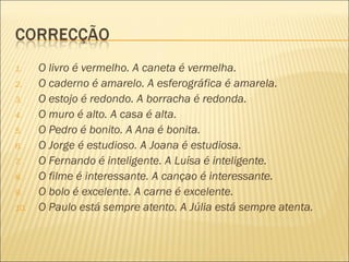 1.    O livro é vermelho. A caneta é vermelha.
2.    O caderno é amarelo. A esferográfica é amarela.
3.    O estojo é redondo. A borracha é redonda.
4.    O muro é alto. A casa é alta.
5.    O Pedro é bonito. A Ana é bonita.
6.    O Jorge é estudioso. A Joana é estudiosa.
7.    O Fernando é inteligente. A Luísa é inteligente.
8.    O filme é interessante. A cançao é interessante.
9.    O bolo é excelente. A carne é excelente.
10.   O Paulo está sempre atento. A Júlia está sempre atenta.
 