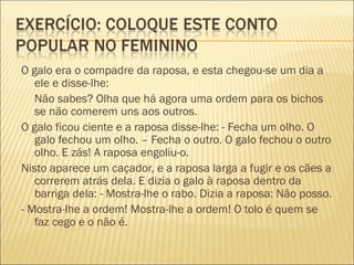 O galo era o compadre da raposa, e esta chegou-se um dia a
   ele e disse-lhe:
- Não sabes? Olha que há agora uma ordem para os bichos
   se não comerem uns aos outros.
O galo ficou ciente e a raposa disse-lhe: - Fecha um olho. O
   galo fechou um olho. – Fecha o outro. O galo fechou o outro
   olho. E zás! A raposa engoliu-o.
Nisto aparece um caçador, e a raposa larga a fugir e os cães a
   correrem atrás dela. E dizia o galo à raposa dentro da
   barriga dela: - Mostra-lhe o rabo. Dizia a raposa: Não posso.
- Mostra-lhe a ordem! Mostra-lhe a ordem! O tolo é quem se
   faz cego e o não é.
 