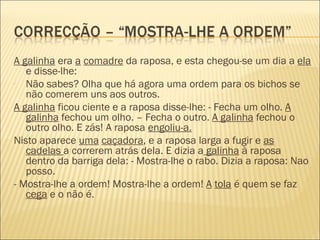 A galinha era a comadre da raposa, e esta chegou-se um dia a ela
   e disse-lhe:
- Não sabes? Olha que há agora uma ordem para os bichos se
   não comerem uns aos outros.
A galinha ficou ciente e a raposa disse-lhe: - Fecha um olho. A
   galinha fechou um olho. – Fecha o outro. A galinha fechou o
   outro olho. E zás! A raposa engoliu-a.
Nisto aparece uma caçadora, e a raposa larga a fugir e as
   cadelas a correrem atrás dela. E dizia a galinha à raposa
   dentro da barriga dela: - Mostra-lhe o rabo. Dizia a raposa: Nao
   posso.
- Mostra-lhe a ordem! Mostra-lhe a ordem! A tola é quem se faz
   cega e o não é.
 