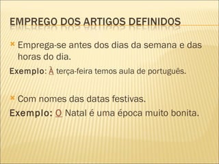    Emprega-se antes dos dias da semana e das
    horas do dia.
Exemplo: À terça-feira temos aula de português.


Com nomes das datas festivas.
Exemplo: O Natal é uma época muito bonita.
 