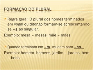  Regra geral: O plural dos nomes terminados
  em vogal ou ditongo formam-se acrescentando-
  se –s ao singular.
Exemplo: mesa – mesas; mãe – mães.

   Quando terminam em –m, mudam para –ns.
Exemplo: homem- homens, jardim – jardins, bem
  – bens.
 