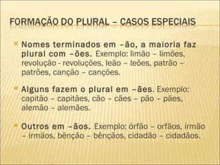    Nomes terminados em –ão, a maioria faz
    plural com –ões. Exemplo: limão – limões,
    revolução - revoluções, leão – leões, patrão –
    patrões, canção – canções.
   Alguns fazem o plural em –ães. Exemplo:
    capitão – capitães, cão – cães – pão – pães,
    alemão – alemães.

   Outros em –ãos. Exemplo: órfão – orfãos, irmão
    – irmãos, bênção – bênçãos, cidadão – cidadãos.
 