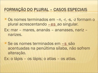  Os nomes terminados em –n, -r, -s, -z formam o
  plural acrescentando –es ao singular.
Ex: mar – mares, ananás – ananases, nariz –
  narizes.
 Se os nomes terminados em –s são
  acentuadas na penúltima sílaba, não sofrem
  alteração.
Ex: o lápis – os lápis; o atlas – os atlas.
 