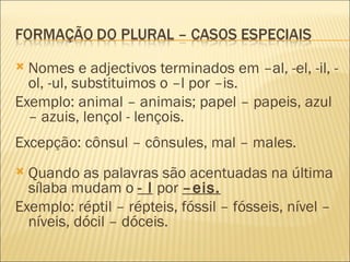  Nomes e adjectivos terminados em –al, -el, -il, -
  ol, -ul, substituimos o –l por –is.
Exemplo: animal – animais; papel – papeis, azul
  – azuis, lençol - lençois.
Excepção: cônsul – cônsules, mal – males.
 Quando as palavras são acentuadas na última
  sílaba mudam o - l por –eis.
Exemplo: réptil – répteis, fóssil – fósseis, nível –
  níveis, dócil – dóceis.
 