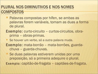  Palavras compostas por hífen, se ambas as
  palavras forem variáveis, tomam as duas a forma
  de plural.
Exemplo: curto-circuito – curtos-circuitos, obra-
  prima – obras-primas.
   Se houver um verbo, só a outra palavra muda.
Exemplo: mata-borrão – mata-borrões, guarda-
  chuva – guarda-chuvas.
 Se duas palavras estiverem unidas por uma
  preposição, só a primeira adequire o plural.
Exemplo: capitão-de-fragata – capitães-de-fragata.
 