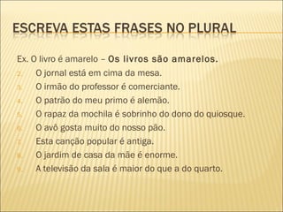 Ex. O livro é amarelo – Os livros são amarelos.
2.   O jornal está em cima da mesa.
3.   O irmão do professor é comerciante.
4.   O patrão do meu primo é alemão.
5.   O rapaz da mochila é sobrinho do dono do quiosque.
6.   O avô gosta muito do nosso pão.
7.   Esta canção popular é antiga.
8.   O jardim de casa da mãe é enorme.
9.   A televisão da sala é maior do que a do quarto.
 