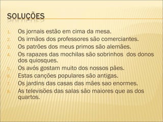 1.   Os jornais estão em cima da mesa.
2.   Os irmãos dos professores são comerciantes.
3.   Os patrões dos meus primos são alemães.
4.   Os rapazes das mochilas são sobrinhos dos donos
     dos quiosques.
5.   Os avós gostam muito dos nossos pães.
6.   Estas canções populares são antigas.
7.   Os jardins das casas das mães sao enormes.
8.   As televisões das salas são maiores que as dos
     quartos.
 
