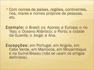    Com nomes de países, regiões, continentes,
    rios, mares e nomes próprios de pessoas,
    etc.

Exemplo: o Brasil; os Açores; a Europa; o rio
 Tejo; o Oceano Atlântico; o Porto; a cidade
 da Guarda; o Jorge; a Ana.

Excepções: em Portugal, em Angola, em
 Cabo Verde, em Marrocos, em Moçambique
 e na Guiné-Bissau (não se usam os artigos
 definidos).
 