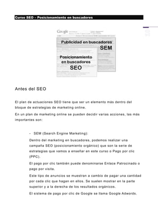 Curso SEO – Posicionamiento en buscadores




Antes del SEO


El plan de actuaciones SEO tiene que ser un elemento más dentro del
bloque de estrategias de marketing online.

En un plan de marketing online se pueden decidir varias acciones, las más
importantes son:



        -   SEM (Search Engine Marketing):

        Dentro del marketing en buscadores, podemos realizar una
        campaña SEO (posicionamiento orgánico) que son la serie de
        estrategias que vamos a enseñar en este curso o Pago por clic
        (PPC).

        El pago por clic también puede denominarse Enlace Patrocinado o
        pago por visita.

        Este tipo de anuncios se muestran a cambio de pagar una cantidad
        por cada clic que hagan en ellos. Se suelen mostrar en la parte
        superior y a la derecha de los resultados orgánicos.

        El sistema de pago por clic de Google se llama Google Adwords.
 