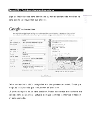 Curso SEO – Posicionamiento en buscadores


Siga las instrucciones para dar de alta su web seleccionando muy bien la
zona donde se encuentran sus clientes.




Deberá seleccionar cinco categorías a la que pertenece su web. Tiene que
elegir de las opciones que le muestran en el listado.

La última categoría es de libre elección. Puede escribirlos directamente sin
seleccionarlo de una lista. Estudie bien que térmi nos le interesa introducir
en este apartado.
 