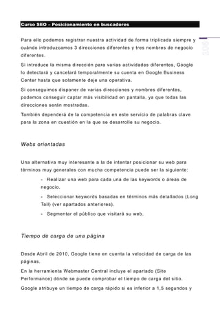 Curso SEO – Posicionamiento en buscadores


Para ello podemos registrar nuestra actividad de forma triplicada siempre y
cuándo introduzcamos 3 direcciones diferentes y tres nombres de negocio
diferentes.

Si introduce la misma dirección para varias actividades diferentes, Google
lo detectará y cancelará temporalmente su cuenta en Google Business
Center hasta que solamente deje una operativa.

Si conseguimos disponer de varias direcciones y nombres diferentes,
podemos conseguir captar más visibilidad en pantalla, ya que todas las
direcciones se rán mostradas.

También dependerá de la competencia en este servicio de palabras clave
para la zona en cuestión en la que se desarrolle su negocio.




Webs orientadas


Una alternativa muy interesante a la de intentar posicionar su web para
términos muy genera les con mucha competencia puede ser la siguiente:

           -   Realizar una web para cada una de las keywords o áreas de
           negocio.

           -   Seleccionar keywords basadas en términos más detallados (Long
           Tail) (ver apartados anteriores).

           -   Segmentar el público que visitará su web.




Tiempo de carga de una página


Desde Abril de 2010, Google tiene en cuenta la velocidad de carga de las
páginas.

En la herramienta Webmaster Central incluye el apartado (Site
Performance) dónde se puede comprobar el tiempo de carga del sitio.

Google atribu ye un tiempo de carga rápido si es inferior a 1,5 segundos y
 