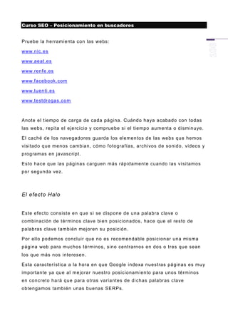 Curso SEO – Posicionamiento en buscadores


Pruebe la herramienta con las webs:

www.nic.es

www.aeat.es

www.renfe.es

www.facebook.com

www.tuenti.es

www.testdrogas.com



Anote el tiempo de carga de cada página. Cuándo haya acabado con todas
las webs, repita el ejercicio y compruebe si el tiempo aumenta o disminuye.

El caché de los navegadores guarda los elementos de las webs que hemos
visitado que menos cambian, cómo fotografías, archivos de sonido, videos y
programas en javascript.

Esto hace que las páginas carguen más rápidamente cuando las vi sitamos
por segunda vez.




El efecto Halo


Este efecto consiste en que si se dispone de una palabra clave o
combinación de términos clave bien posicionados, hace que el resto de
palabras clave también mejoren su posición.

Por ello podemos concluir que no es recomendable posicionar una misma
página web para muchos términos, sino centrarnos en dos o tres que sean
los que más nos interesen.

Esta característica a la hora en que Google indexa nuestras páginas es muy
importante ya que al me jorar nuestro posicionam iento para unos términos
en concreto hará que para otras variantes de di chas palabras clave
obtengamos también unas buenas SERPs.
 