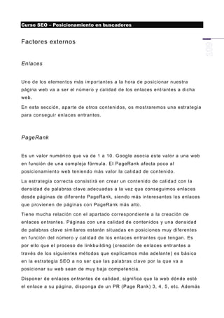 Curso SEO – Posicionamiento en buscadores


Factores externos


Enlaces


Uno de los elementos más importantes a la hora de posicionar nuestra
página web va a ser el númer o y calidad de los enlaces entrantes a dicha
web.

En esta sección, aparte de otros contenidos, os mostraremos una estrategia
para conseguir enlaces entrantes.




PageRank


Es un valor numérico que va de 1 a 10. Google asocia este valor a una web
en función de una compleja fórmula. El PageRank afecta poco al
posicionamiento web teniendo más valor la calidad de contenido.

La estrategia correcta consistirá en crear un contenido de calidad con la
densidad de palabras clave adecuadas a la vez que conseguimos enlac es
desde páginas de diferente PageRank, siendo más interesantes los enlaces
que provienen de páginas con PageRank más alto.

Tiene mucha relación con el apartado correspondiente a la creación de
enlaces entrantes. Páginas con una calidad de contenidos y una densidad
de palabras clave similares estarán situadas en posiciones muy diferentes
en función del número y calidad de los enlaces entrantes que tengan. Es
por ello que el proceso de linkbuilding (creación de enlaces entr antes a
través de los siguientes mé todos que explicamos más adelante ) es básico
en la estrategia SEO a no ser que las palabras clave por la que va a
posicionar su web sean de muy baja competencia.

Disponer de enlaces entrantes de calidad, significa que la web dónde esté
el enlace a su págin a, disponga de un PR (Page Rank) 3, 4, 5, etc. Además
 