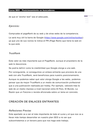 Curso SEO – Posicionamiento en buscadores


de que el “anchor text” sea el adecuado.




Ejercicio:


Compruebe el pageRank de su web y de otras webs de la competencia.

Le será muy útil la barra de Google ( https://www.google.com/intl/es/toolbar )
ya que uno de sus iconos le indica el PR (Page Rank) que tiene la web en
la que está.




TrustRank


Este valor es más importante que el PageRank, aunque el propietario de la
web lo desconoce.

Se podría definir como la credibilidad que Google otorga a una web.

Por consiguiente, si conseguimos un enlace entrante que proviene de una
web con alto TrustRank, será beneficioso para nuestro posicionamiento.

Aunque no podemos saber qué valor otorga Google a las webs, podemos
pensar que da mayor TrustRank a un medio de comunicación profesional
que a una publicación realizada por hobby. Por ejemplo, valorará más la
web de un medio impreso a nivel nacional cómo El País, El Mundo, La
Razón que un Fanzine o revista aficion ada sobre un tema en concreto.




CREACIÓN DE ENLACES ENTRANTES


Reflexiones Previas
Este apartado va a ser el más importante de todo el curso y el que nos va a
llevar más tiempo desarrollar en nuestro plan SEO a no ser que
subcontratemos a un tercero para q ue nos haga este trabajo.
 