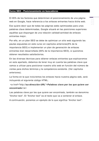 Curso SEO – Posicionamiento en buscadores


El 95% de los factores que determinan el posicionamiento de una página
web en Google, hace referencia a los enlaces entrantes hacia dicha web.

Eso quiere decir que de todas las páginas webs optimizadas para unas
palabras clave determinadas, Google situará en las posiciones superiores
aquéllas que dispongan de una relación calidad/cantidad de enlaces
entrantes mejor.

Por ello, en un plan SEO se debe de optimizar un sitio web siguiendo las
pautas expuestas en este curso en capítulos anteriores(5% de la
importancia SEO) e implementar un plan de generación de enlaces
entrantes bien desarrollada (95% de la importancia SEO), si queremos
obtener resultados satisfactorios.

En las diversas técnicas para obtener enlaces entrantes que explicar emos
en este apartado, debemos de tener muy en cuenta las palabras clave que
vamos a utilizar para posicionar nuestro sitio web en función del número de
visitas para dichos términos y la competencia existente. (Ver capítulos
anteriores).

La forma en la que incluiremos los enlaces hacia nuestra página web, será
incluyendo el siguiente código HTML:

<a href="http://su-dirección-URL">Palabras clave por las que quiere ser
encontrado</a>

Las palabras clave por las que quiere ser encontrado, también se denomina
“Anchor text”. El “Anchor text” es el texto que va a contener el enlace.

A continuación, ponemos un ejemplo de lo que significa “Anchor text”:
 