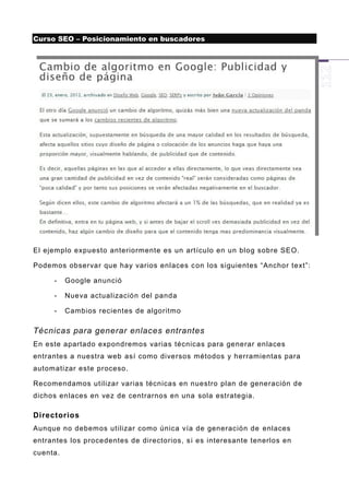 Curso SEO – Posicionamiento en buscadores




El ejemplo expuesto anteriormente es un artículo en un blog sobre SEO.

Podemos observar que hay varios enlaces c on los siguientes “Anchor text”:

     -    Google anunció

     -    Nueva actualización del panda

     -    Cambios recientes de algoritmo

Técnicas para generar enlaces entrantes
En este apartado expondremos varias técnicas para generar enlaces
entrantes a nuestra web así como diversos métodos y herramientas para
automatizar este proceso .

Recomendamos utilizar varias técnicas en nuestro plan de generación de
dichos enlaces en vez de centrarnos en una sola estrategia.

Directorios
Aunque no debemos utilizar como única vía de generación de enlaces
entrantes los procedentes de directorios, s i es interesante tenerlos en
cuenta.
 
