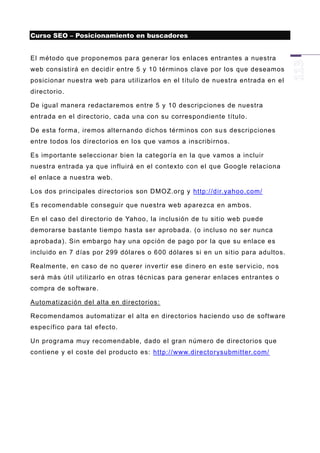 Curso SEO – Posicionamiento en buscadores


El método que proponemos para generar los enlaces entrantes a nuestra
web consistirá en decidir entre 5 y 10 términos clave por los que deseamos
posicionar nuestra web para utilizarlos en el título de nuestra entrada en el
directorio.

De igual manera redactaremos entre 5 y 10 descripciones de nuestra
entrada en el directorio, cada una con su correspondiente título.

De esta forma, iremos alternando dichos términos con su s descripciones
entre todos los directorios en los que vamos a inscribirnos.

Es importante seleccionar bien la categoría en la que vamos a incluir
nuestra entrada ya que influirá en el contexto con el que Google relaciona
el enlace a nuestra web.

Los dos principales directorios son DMOZ.org y http://dir.yahoo.com/

Es recomendable conseguir que nuestra web aparezca en ambos.

En el caso del directorio de Yahoo, la inclusión de tu sitio web puede
demorarse bastante tiempo hasta ser aprobada. (o incluso no ser nunca
aprobada). Sin embargo hay una opción de pago por la que su enlace es
incluido en 7 días por 299 dólares o 600 dólares si en un sitio para adultos.

Realmente, en caso de no querer invertir ese dinero en este ser vicio, nos
será más útil utilizarlo en otras técnicas para generar enlaces entrantes o
compra de software.

Automatización del alta en directorios:

Recomendamos automatizar el alta en directorios haciendo uso de software
específico para tal efecto.

Un programa muy recomendable, dado el gran número de directorios que
contiene y el coste del producto es: http://www.directorysubmitter.com/
 