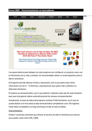 Curso SEO – Posicionamiento en buscadores




Los pasos básicos para trabajar con este programa son configurar un proyecto nuevo con
la información de su web y contacto. Es recomendable utilizar un email específico para el
alta en directorios.

El programa permite alternar el título y descripción, por lo que podrá variar dicha
información con los 5 – 10 términos y descripciones que quiera rotar y distribuir en
diferentes directorios.

El sistema es semiautomático, por lo que deberá ir visitando cada web de cada directorio
para que el programa rellene automáticamente los campos correspondientes.

Actualmente, la base de datos del programa contiene 5.000 directorios, por lo que se
puede dedicar una hora diaria al alta semiautomática completando unos 100 registros
hasta haber completado a lo largo del tiempo el alta en todo el listado.

Subcontratación:

Existen numerosas empresas que ofrecen el servicio de alta en directorios por precios
que pueden variar entre 30€ y 500€.
 