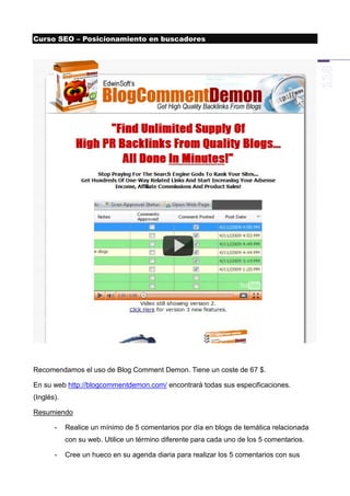 Curso SEO – Posicionamiento en buscadores




Recomendamos el uso de Blog Comment Demon. Tiene un coste de 67 $.

En su web http://blogcommentdemon.com/ encontrará todas sus especificaciones.
(Inglés).

Resumiendo

       -    Realice un mínimo de 5 comentarios por día en blogs de temática relacionada
            con su web. Utilice un término diferente para cada uno de los 5 comentarios.

       -    Cree un hueco en su agenda diaria para realizar los 5 comentarios con sus
 
