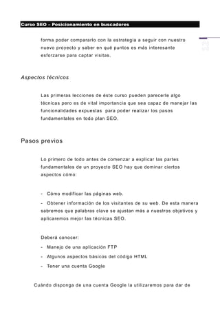 Curso SEO – Posicionamiento en buscadores


       forma poder compararlo con la estrategia a seguir con nuestro
       nuevo proyecto y saber en qué puntos es más interesante
       esforzarse para captar visitas.




Aspectos técnicos


       Las primeras lecciones de éste curso pueden parecerle algo
       técnicas pero es de vital importan cia que sea capaz de manejar las
       funcionalidades expuestas para poder realizar los pasos
       fundamentales en todo plan SEO.




Pasos previos


       Lo primero de todo antes de comenzar a explicar las partes
       fundamentales de un proyecto SEO hay que dominar ciertos
       aspectos cómo:



       -   Cómo modificar las páginas web.

       -   Obtener información de los visitantes de su web. De esta manera
       sabremos que palabras clave se ajustan más a nuestros objetivos y
       aplicaremos mejor las técnicas SEO.



       Deberá conocer:

       -   Manejo de una aplicación FT P

       -   Algunos aspectos básicos del código HTML

       -   Tener una cuenta Google



    Cuándo disponga de una cuenta Google la utilizaremos para dar de
 
