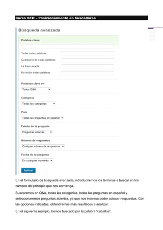 Curso SEO – Posicionamiento en buscadores




En el formulario de búsqueda avanzada, introduciremos los términos a buscar en los
campos del principio que nos convenga.

Buscaremos en Q&A, todas las categorías, todas las preguntas en español y
seleccionaremos preguntas abiertas, ya que nos interesa poder colocar respuestas. Con
las opciones indicadas, obtendremos más resultados a analizar.

En el siguiente ejemplo, hemos buscado por la palabra “caballos”.
 