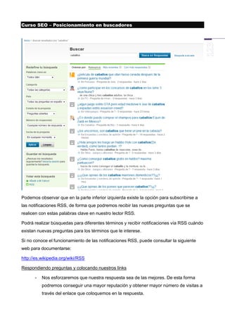 Curso SEO – Posicionamiento en buscadores




Podemos observar que en la parte inferior izquierda existe la opción para subscribirse a
las notificaciones RSS, de forma que podremos recibir las nuevas preguntas que se
realicen con estas palabras clave en nuestro lector RSS.

Podrá realizar búsquedas para diferentes términos y recibir notificaciones vía RSS cuándo
existan nuevas preguntas para los términos que le interese.

Si no conoce el funcionamiento de las notificaciones RSS, puede consultar la siguiente
web para documentarse:

http://es.wikipedia.org/wiki/RSS

Respondiendo preguntas y colocando nuestros links

      -   Nos esforzaremos que nuestra respuesta sea de las mejores. De esta forma
          podremos conseguir una mayor reputación y obtener mayor número de visitas a
          través del enlace que coloquemos en la respuesta.
 