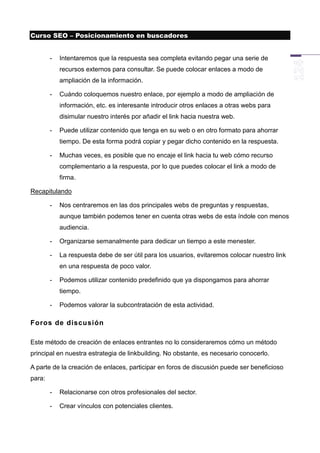 Curso SEO – Posicionamiento en buscadores


        -   Intentaremos que la respuesta sea completa evitando pegar una serie de
            recursos externos para consultar. Se puede colocar enlaces a modo de
            ampliación de la información.

        -   Cuándo coloquemos nuestro enlace, por ejemplo a modo de ampliación de
            información, etc. es interesante introducir otros enlaces a otras webs para
            disimular nuestro interés por añadir el link hacia nuestra web.

        -   Puede utilizar contenido que tenga en su web o en otro formato para ahorrar
            tiempo. De esta forma podrá copiar y pegar dicho contenido en la respuesta.

        -   Muchas veces, es posible que no encaje el link hacia tu web cómo recurso
            complementario a la respuesta, por lo que puedes colocar el link a modo de
            firma.

Recapitulando

        -   Nos centraremos en las dos principales webs de preguntas y respuestas,
            aunque también podemos tener en cuenta otras webs de esta índole con menos
            audiencia.

        -   Organizarse semanalmente para dedicar un tiempo a este menester.

        -   La respuesta debe de ser útil para los usuarios, evitaremos colocar nuestro link
            en una respuesta de poco valor.

        -   Podemos utilizar contenido predefinido que ya dispongamos para ahorrar
            tiempo.

        -   Podemos valorar la subcontratación de esta actividad.

Foros de discusión

Este método de creación de enlaces entrantes no lo consideraremos cómo un método
principal en nuestra estrategia de linkbuilding. No obstante, es necesario conocerlo.

A parte de la creación de enlaces, participar en foros de discusión puede ser beneficioso
para:

        -   Relacionarse con otros profesionales del sector.

        -   Crear vínculos con potenciales clientes.
 