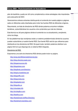 Curso SEO – Posicionamiento en buscadores


plan de backlinks, puede ser útil como complemento a otras estrategias más importantes
para esta parte del SEO.

Generaremos enlaces entrantes distribuyendo el contenido de nuestra página o páginas
webs en diferentes webs diseñadas para incluir las fuentes RSS de diferentes orígenes.

Resumiendo, se trata de directorios de RSS dónde podemos encontrar múltiples
temáticas, subscribiéndose los usuarios a los contenidos que más les interese.

Esta técnica es útil para páginas dónde el contenido se va actualizando y ampliando,
cómo los blogs.

En las plataformas tipo wordpress existe un sistema predeterminado dónde los usuarios
pueden subscribirse a nuestra fuente RSS. Esa fuente RSS será la que utilicemos para
distribuirla en los directorios de RSS. De igual modo, también podemos distribuir una
página html sin que disponga de un sistema RSS integrado.

Directorios de RSS

Exponemos una serie de directorios RSS dónde puede incluir su página.

    http://anse.de/rdfticker/addchannel.php
    http://blog.directory-seek.com
    http://blogannounce.info
    http://blogclicker.com
    http://blogfinds.com/directory
    http://blogit.a1weblinks.net
    http://blogoriffic.com
    http://blogs.botw.org
    http://blogtoplist.com
    http://blogville.us
    http://chordata.info
    http://dir.blogflux.com
    http://feedfury.com
    http://feeds2read.net/Rss-Directory
    http://feedshark.brainbliss.com
 