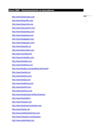 Curso SEO – Posicionamiento en buscadores


  http://www.blogoculars.com
  http://www.blogoriffic.com
  http://www.blogs.botw.org
  http://www.blog-search.com
  http://www.blogsrating.com
  http://www.blogsweet.com
  http://www.blogtagstic.com
  http://www.blogtagstic.com/
  http://www.blogville.us/
  http://www.blog-watch.com
  http://www.chordata.info
  http://www.dir.blogflux.com
  http://www.feedage.com
  http://www.feedbees.com
  http://www.feedboy.com/addfeed.html?catid=
  http://www.feedcat.net
  http://www.feedfury.com
  http://www.feedgy.com
  http://www.feedlisting.com
  http://www.feedmil.com
  http://www.feednuts.com
  http://www.feeds2read.net/Rss-Directory
  http://www.feeds4all.nl
  http://www.feedsee.com
  http://www.feedshark.brainbliss.com
  http://www.findrss.net
  http://www.freefeedsdirectory.com
  http://www.freewebs.com/blogotion
  http://www.goldenfeed.com
 