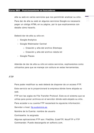 Curso SEO – Posicionamiento en buscadores


      alta su web en varios servicios que nos permitirán analizar su sitio.

      Para dar de alta su web en algunos servicios Google e s necesario
      pegar un código HTML en su página, por lo que explicaremos con
      detalle cómo hacerlo.



      Deberá dar de alta su sitio en:

         -   Google Analytics

         -   Google Webmaster Central

               o Creación y alta del archivo Sitemaps

               o Creación y alta del archivo robots.txt

         -   Google Places



      Además de dar de alta su sitio en estos servicios, explicaremos como
      utilizarlos para que se maneje con soltura en estas herramientas.




FTP


      Para poder modificar su web deberá de disponer de un acceso FTP.

      Este servicio se lo proporcionará la empres a dónde tiene alojada su
      web.

      FTP son las siglas de File Transfer Protocol. Este es el sistema que se
      utiliza para poner archivos en el servidor dónde está alojado su sitio.

      Para acceder a su cuenta FTP necesitará la siguiente información:

      Servidor o host: ftp.sudominio.es

      Nombre de la Cuenta: nombre de usuario

      Contraseña: la asignada

      Algunas aplicaciones FTP son: FileZilla, CuteFTP, NicoFTP o FTP
      Commander. Puede descargarla en softonic.com.
 