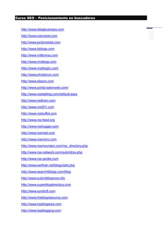 Curso SEO – Posicionamiento en buscadores


  http://www.iblogbusiness.com
  http://www.icerocket.com
  http://www.jordomedia.com
  http://www.lsblogs.com
  http://www.millionrss.com
  http://www.mvblogs.com
  http://www.myblog2u.com
  http://www.photarium.com
  http://www.plazoo.com
  http://www.portal.eatonweb.com/
  http://www.readablog.com/default.aspx
  http://www.redtram.com
  http://www.rss001.com
  http://www.rssbuffet.com
  http://www.rss-feed.org
  http://www.rsshugger.com
  http://www.rssmad.com
  http://www.rssmicro.com
  http://www.rssmountain.com/rss_directory.php
  http://www.rss-network.com/submitrss.php
  http://www.rss-spider.com
  http://www.sarthak.net/blogz/add.php
  http://www.search4blogs.com/blog
  http://www.submitblognow.info
  http://www.superblogdirectory.com
  http://www.syndic8.com
  http://www.theblogresource.com
  http://www.topblogarea.com
  http://www.topblogging.com
 