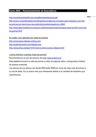Curso SEO – Posicionamiento en buscadores


http://www.lecantolas40.com.ar/egifts/notasdeprensa.pdf
http://prsync.es/publicidadymarketingwebcom/algunos-consejos-para-redactar-una-nota-
de-prensa-por-david-guiu-de-publicidadymarketingwebcom-4892/
http://www.agenciasdecomunicacion.org/buenaspracticas/consejos-para-escribir-una-nota-
de-prensa.html


En inglés: (con ejemplos de notas de prensa)
http://www.press-release-writing.com
http://publicityinsider.com/release.asp
http://www.prlog.org/tips/1016-how-to-write-a-press-release.html


¿Cómo distribuir nuestras notas de prensa?
Recomendamos el uso del servicio de pago www.prweb.com
Esta plataforma envía tu nota de prensa a miles de páginas webs, consiguiendo multitud
de enlaces entrantes.
Los precios de sus planes van desde 89$ hasta 369$ por envío de cada nota de prensa a
su red de webs. Es un precio más que interesante debido a la cantidad de backlinks que
obtendremos.
 