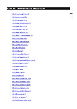 Curso SEO – Posicionamiento en buscadores


     http://www.twinprime.net/
     http://taxonomies.info/
     http://www.zapiz.com/
     http://www.suptoronto.com/
     http://www.seedz.org/
     http://daxueyingyu.com/
     http://www.favelicio.us/
     http://www.a1-webmarks.com/
     http://favthumbs.com/
     http://www.antstorm.com/
     http://buzka.com/faves/
     http://thumblicio.us/
     http://linkbun.ch/
     http://www.subbmitt.com/
     http://www.tagfacts.com/
     http://www.fashionablylatent.com/
     http://stumbleupon.com/
     http://mystuff.ask.com/
     http://wists.com/
     http://www.furl.net/
     http://sitejot.com/
     http://www.mylinkvault.com/
     http://www.linkatopia.com/
     http://www.myvmarks.com/
     http://www.sitesays.com/
     http://www.quickieclick.com/
     http://delicious.com/
     http://rds.yahoo.com/
     http://bookmarktracker.com/
 