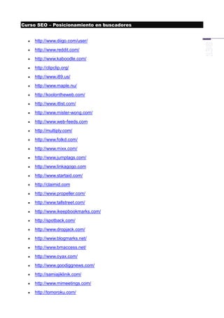 Curso SEO – Posicionamiento en buscadores


     http://www.diigo.com/user/
     http://www.reddit.com/
     http://www.kaboodle.com/
     http://clipclip.org/
     http://www.i89.us/
     http://www.maple.nu/
     http://koolontheweb.com/
     http://www.itlist.com/
     http://www.mister-wong.com/
     http://www.web-feeds.com
     http://multiply.com/
     http://www.folkd.com/
     http://www.mixx.com/
     http://www.jumptags.com/
     http://www.linkagogo.com
     http://www.startaid.com/
     http://claimid.com
     http://www.propeller.com/
     http://www.tallstreet.com/
     http://www.ikeepbookmarks.com/
     http://spotback.com/
     http://www.dropjack.com/
     http://www.blogmarks.net/
     http://www.bmaccess.net/
     http://www.oyax.com/
     http://www.goodiggnews.com/
     http://samiajiklinik.com/
     http://www.mimeetings.com/
     http://tomoroku.com/
 