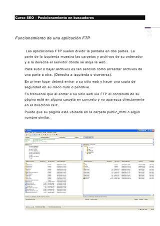 Curso SEO – Posicionamiento en buscadores




Funcionamiento de una aplicación FTP


     Las aplicaciones FTP suelen dividir la pantalla en dos partes. La
    parte de la izquierda muestra las carpetas y archivos de su ordenador
    y a la derecha el servidor dónde se aloja la web.

    Para subir o bajar archivos es tan sencillo cómo arrast rar archivos de
    una parte a otra. (Derecha a izquierda o viceversa).

    En primer lugar deberá entrar a su sitio web y hacer una copia de
    seguridad en su disco duro o pendrive.

    Es frecuente que al entrar a su sitio web vía FTP el contenido de su
    página esté en alguna carpeta en concreto y no aparezca directamente
    en el directorio raíz.

    Puede que su página esté ubicada en la carpeta public_html o algún
    nombre similar.
 