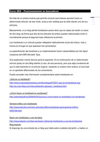 Curso SEO – Posicionamiento en buscadores


Se trata de un enlace inverso que permite conocer qué enlaces apuntan hacia un
determinado artículo; de ese modo, avisa a otro weblog que se está citando uno de sus
artículos.

Básicamente, si un blog admite trackbacks quiere decir que es capaz de recibir un aviso
de otro blog, de forma que dos de los artículos de ambos quedan relacionados entre sí,
normalmente porque el segundo hace referencia al primero.

Los trackbacks a un artículo quedan reflejados habitualmente al pie del mismo, más o
menos en el lugar en que aparecen los comentarios.

La especificación del trackback y su implementación fueron desarrollados por Six Apart,
creadores del CMS Movable Type.

Una explicación menos técnica sería la siguiente: Es la continuación de un determinado
artículo (post) en otro Blog distinto (o sea, de otra persona), pero que deja constancia de
que lo está haciendo en el artículo original, mediante un enlace entre ambos, el cual está
en un apartado diferenciado de los comentarios.

Puede consultar más información complementaria sobre trackbacks en:

¿Qué es un trackback?
http://www.mujeresdeempresa.com/tecnologia/070201-que-es-el-trackback.asp
http://es.over-blog.com/manual/section-glossary_trackback.html


¿Cómo hacer un trackback en wordpress?
http://www.blogoff.es/2006/04/20/que-es-y-como-hacer-un-trackback-con-wordpress/


Generar tráfico con trackbacks
http://www.articuloz.com/seo-articulos/utiliza-trackbacks-para-generar-trafico-
4945189.html


Spam con trackbacks y uso de éstos
http://www.adseok.com/tips-seo/spam-utilizando-trackbacks-y-uso-de-trackbacks/
Resumiendo
Si dispongo de una entrada de un blog que habla sobre cuidados del jardín, y realizo un
 