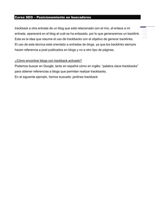 Curso SEO – Posicionamiento en buscadores


trackback a otra entrada de un blog que está relacionado con el mío, el enlace a mi
entrada, aparecerá en el blog al cuál se ha enlazado, por lo que generaremos un backlink.
Esta es la idea que resume el uso de trackbacks con el objetivo de generar backlinks.
El uso de esta técnica está orientado a entradas de blogs, ya que los backlinks siempre
hacen referencia a post publicados en blogs y no a otro tipo de páginas.


¿Cómo encontrar blogs con trackback activado?
Podemos buscar en Google, tanto en español cómo en inglés: “palabra clave trackbacks”
para obtener referencias a blogs que permitan realizar trackbacks.
En el siguiente ejemplo, hemos buscado: jardines trackback
 
