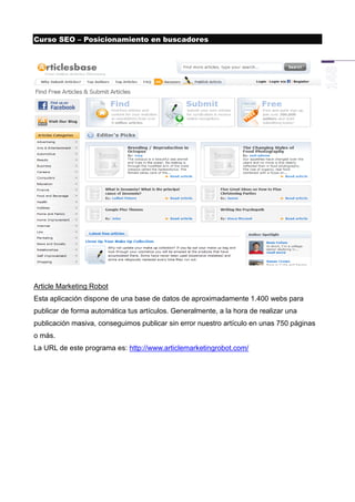 Curso SEO – Posicionamiento en buscadores




Article Marketing Robot
Esta aplicación dispone de una base de datos de aproximadamente 1.400 webs para
publicar de forma automática tus artículos. Generalmente, a la hora de realizar una
publicación masiva, conseguimos publicar sin error nuestro artículo en unas 750 páginas
o más.
La URL de este programa es: http://www.articlemarketingrobot.com/
 