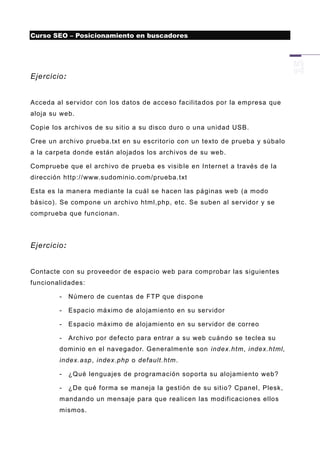 Curso SEO – Posicionamiento en buscadores




Ejercicio:


Acceda al servidor con los datos de acceso facilita dos por la empresa que
aloja su web.

Copie los archivos de su sitio a su disco duro o una unidad USB.

Cree un archivo prueba.txt en su escritorio con un texto de prueba y súbalo
a la carpeta donde están alojados los archivos de su web.

Compruebe que el arc hivo de prueba es visib le en Internet a través d e la
dirección http://www.sudominio.com/prueba.txt

Esta es la manera mediante la cuál se hacen las páginas web (a modo
básico). Se compone un archivo html,php, etc. Se suben al servidor y se
comprueba que fun cionan.




Ejercicio:


Contacte con su proveedor de espacio web para comprobar las siguientes
funcionalidades:

        -    Número de cuentas de FTP que dispone

        -    Espacio máximo de alojamiento en su servidor

        -    Espacio máximo de alojamiento en su servidor de correo

        -    Archivo por defecto para entrar a su web cuándo se teclea su
        dominio en el navegador. Generalmente son index.htm, index.html,
        index.asp, index.php o default.htm.

        -    ¿Qué lenguajes de programación soporta su alojamiento web?

        -    ¿De qué forma se maneja la gestión de su sitio? Cpanel, Plesk,
        mandando un mensaje para que realicen las modificaciones ellos
        mismos.
 