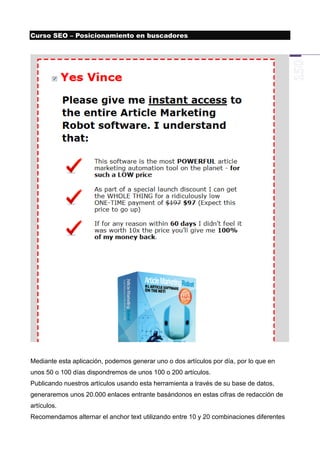Curso SEO – Posicionamiento en buscadores




Mediante esta aplicación, podemos generar uno o dos artículos por día, por lo que en
unos 50 o 100 días dispondremos de unos 100 o 200 artículos.
Publicando nuestros artículos usando esta herramienta a través de su base de datos,
generaremos unos 20.000 enlaces entrante basándonos en estas cifras de redacción de
artículos.
Recomendamos alternar el anchor text utilizando entre 10 y 20 combinaciones diferentes
 
